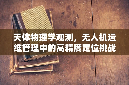天体物理学观测，无人机运维管理中的高精度定位挑战