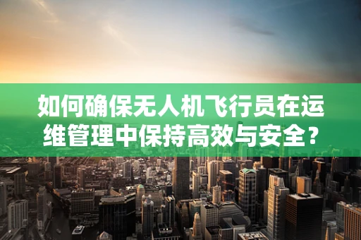如何确保无人机飞行员在运维管理中保持高效与安全？