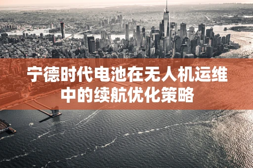 宁德时代电池在无人机运维中的续航优化策略