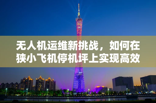 无人机运维新挑战，如何在狭小飞机停机坪上实现高效运维？