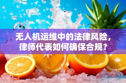 无人机运维中的法律风险，律师代表如何确保合规？