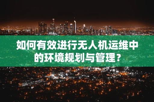 如何有效进行无人机运维中的环境规划与管理？