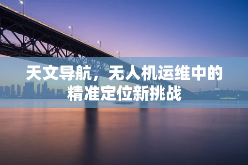 天文导航，无人机运维中的精准定位新挑战