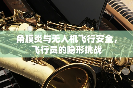 角膜炎与无人机飞行安全，飞行员的隐形挑战