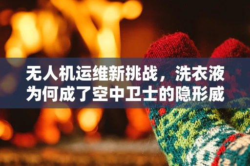无人机运维新挑战，洗衣液为何成了空中卫士的隐形威胁？