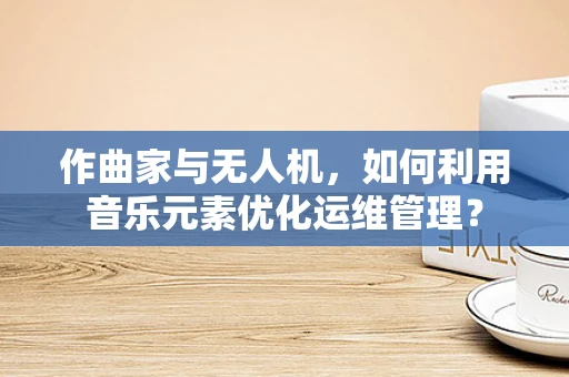 作曲家与无人机，如何利用音乐元素优化运维管理？