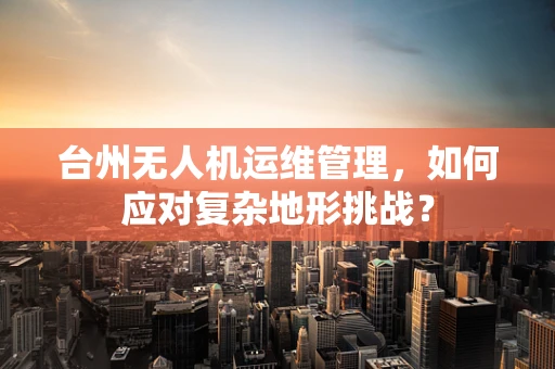 台州无人机运维管理，如何应对复杂地形挑战？