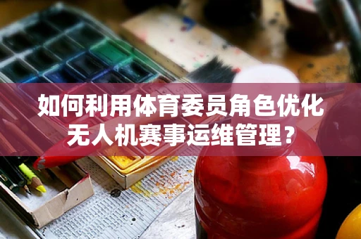 如何利用体育委员角色优化无人机赛事运维管理？
