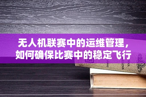 无人机联赛中的运维管理，如何确保比赛中的稳定飞行？