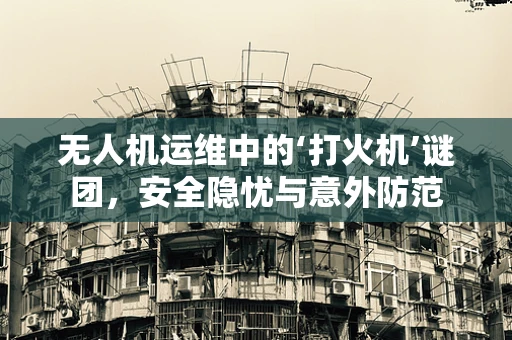 无人机运维中的‘打火机’谜团，安全隐忧与意外防范