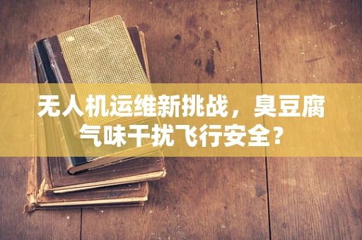 无人机运维新挑战，臭豆腐气味干扰飞行安全？