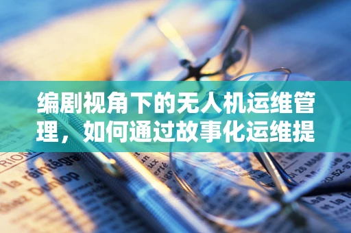 编剧视角下的无人机运维管理，如何通过故事化运维提升效率？