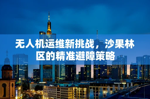 无人机运维新挑战，沙果林区的精准避障策略