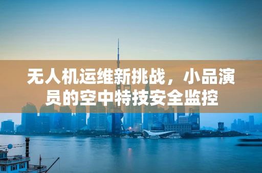 无人机运维新挑战，小品演员的空中特技安全监控