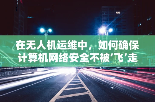 在无人机运维中，如何确保计算机网络安全不被‘飞’走？