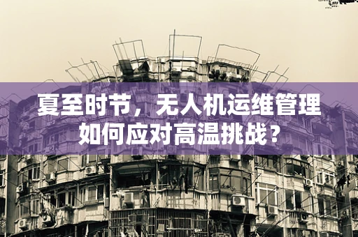 夏至时节，无人机运维管理如何应对高温挑战？