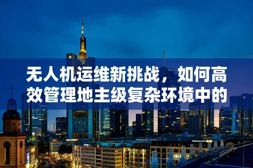 无人机运维新挑战，如何高效管理地主级复杂环境中的无人机？