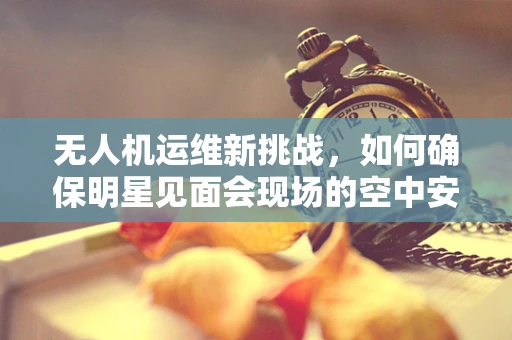 无人机运维新挑战，如何确保明星见面会现场的空中安全？