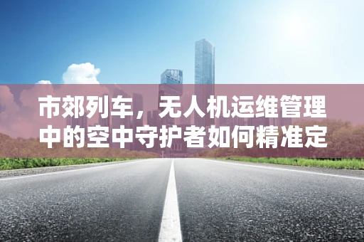 市郊列车，无人机运维管理中的空中守护者如何精准定位与安全监控？
