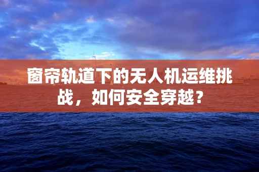 窗帘轨道下的无人机运维挑战，如何安全穿越？
