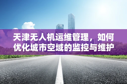 天津无人机运维管理，如何优化城市空域的监控与维护？