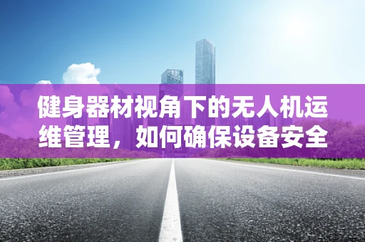 健身器材视角下的无人机运维管理，如何确保设备安全与高效？