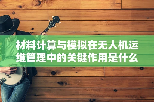 材料计算与模拟在无人机运维管理中的关键作用是什么？