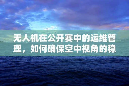 无人机在公开赛中的运维管理，如何确保空中视角的稳定与安全？