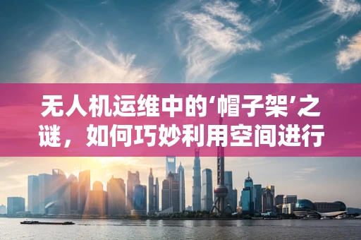 无人机运维中的‘帽子架’之谜，如何巧妙利用空间进行设备维护？