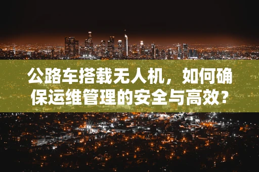 公路车搭载无人机，如何确保运维管理的安全与高效？