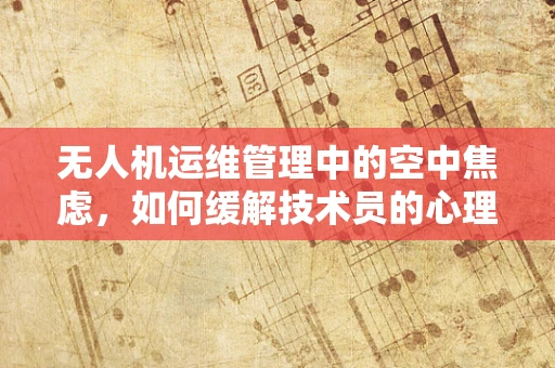 无人机运维管理中的空中焦虑，如何缓解技术员的心理压力？