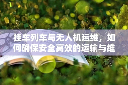 挂车列车与无人机运维，如何确保安全高效的运输与维护？
