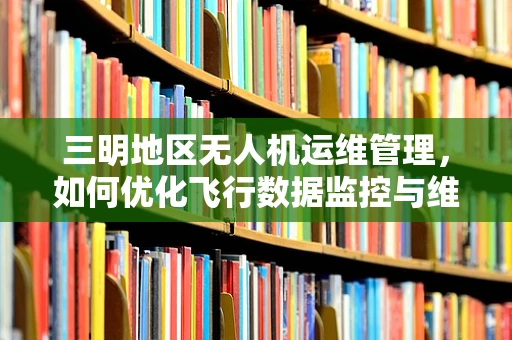 三明地区无人机运维管理，如何优化飞行数据监控与维护策略？