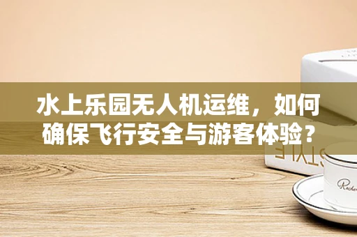 水上乐园无人机运维，如何确保飞行安全与游客体验？