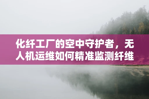 化纤工厂的空中守护者，无人机运维如何精准监测纤维质量？