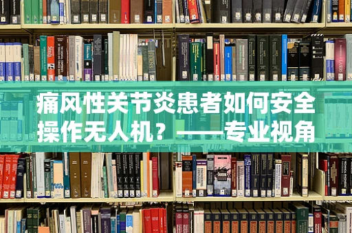 痛风性关节炎患者如何安全操作无人机？——专业视角下的运维管理挑战