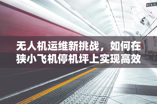无人机运维新挑战，如何在狭小飞机停机坪上实现高效维护？