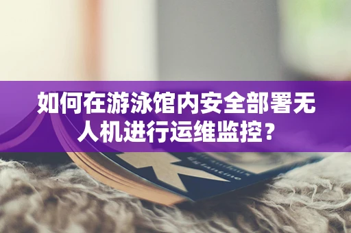 如何在游泳馆内安全部署无人机进行运维监控？