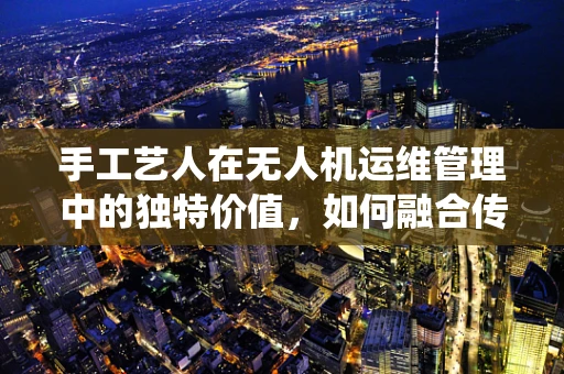 手工艺人在无人机运维管理中的独特价值，如何融合传统与现代？