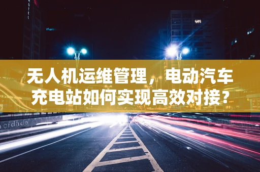 无人机运维管理，电动汽车充电站如何实现高效对接？