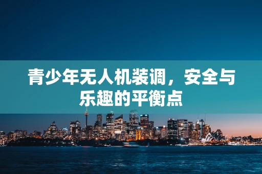 青少年无人机装调，安全与乐趣的平衡点