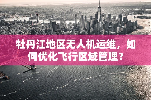 牡丹江地区无人机运维，如何优化飞行区域管理？