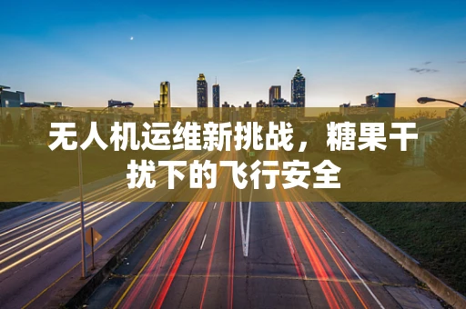 无人机运维新挑战，糖果干扰下的飞行安全