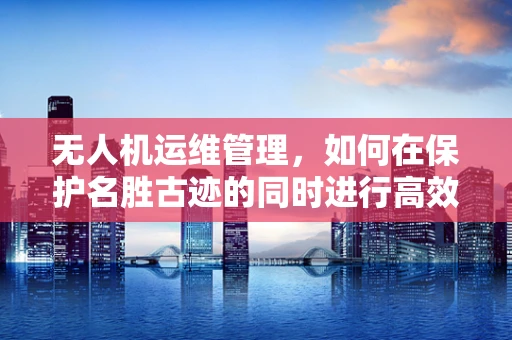 无人机运维管理，如何在保护名胜古迹的同时进行高效巡检？