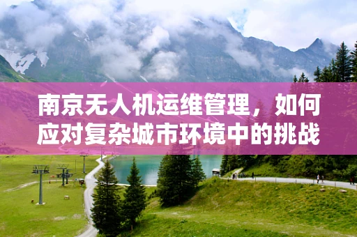 南京无人机运维管理，如何应对复杂城市环境中的挑战？
