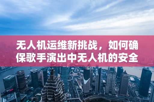 无人机运维新挑战，如何确保歌手演出中无人机的安全与创意？