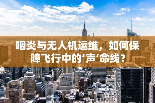 咽炎与无人机运维，如何保障飞行中的‘声’命线？
