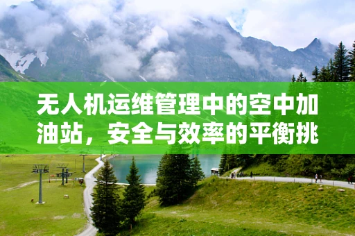 无人机运维管理中的空中加油站，安全与效率的平衡挑战