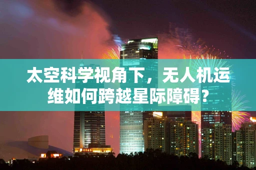 太空科学视角下，无人机运维如何跨越星际障碍？