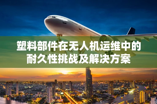 塑料部件在无人机运维中的耐久性挑战及解决方案
